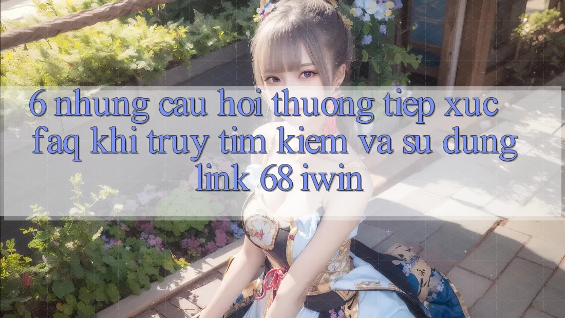 6. Những câu hỏi thường tiếp xúc (FAQ) khi truy tìm kiếm và sử dụng Link 68 iwin