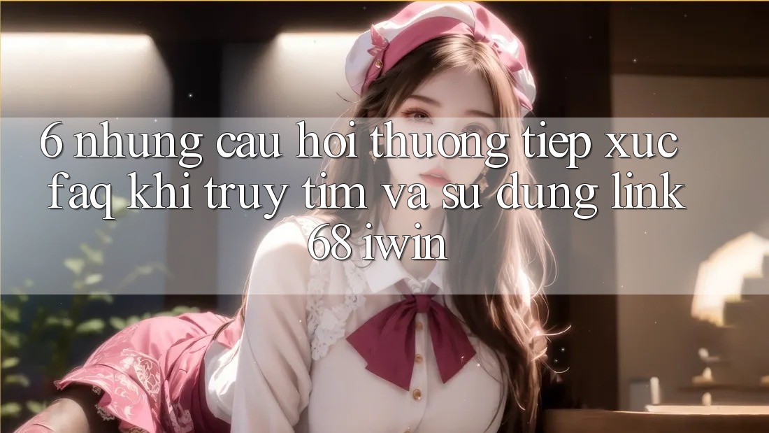 6. Những câu hỏi thường tiếp xúc (FAQ) khi truy tìm và sử dụng Link 68 iwin