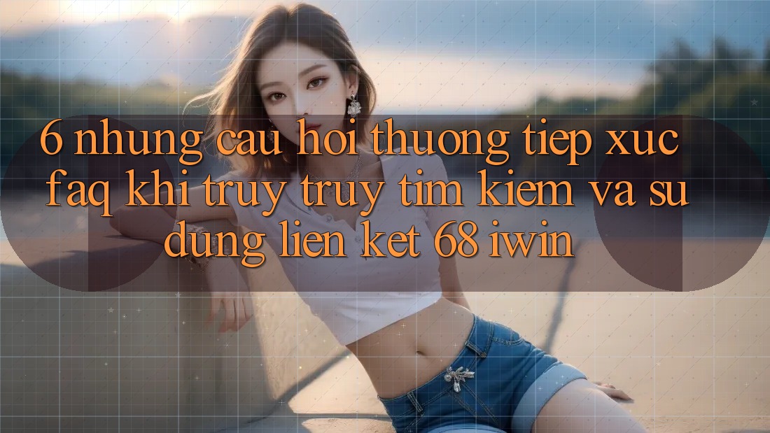 6. Những câu hỏi thường tiếp xúc (FAQ) khi truy truy tìm kiếm và sử dụng Liên kết 68 iwin