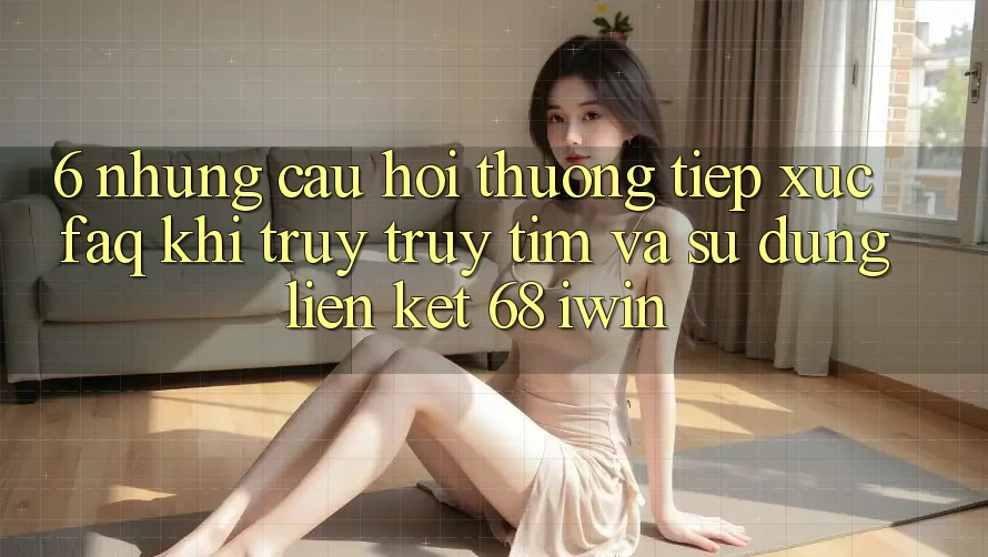 6. Những câu hỏi thường tiếp xúc (FAQ) khi truy truy tìm và sử dụng Liên kết 68 iwin
