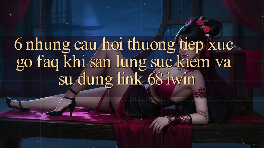 6. Những câu hỏi thường tiếp xúc gỡ (FAQ) khi săn lùng sục kiếm và sử dụng Link 68 iwin 6. Những câu hỏi thường tiếp xúc gỡ (FAQ) khi săn lùng sục kiếm và sử dụng Link 68 iwin