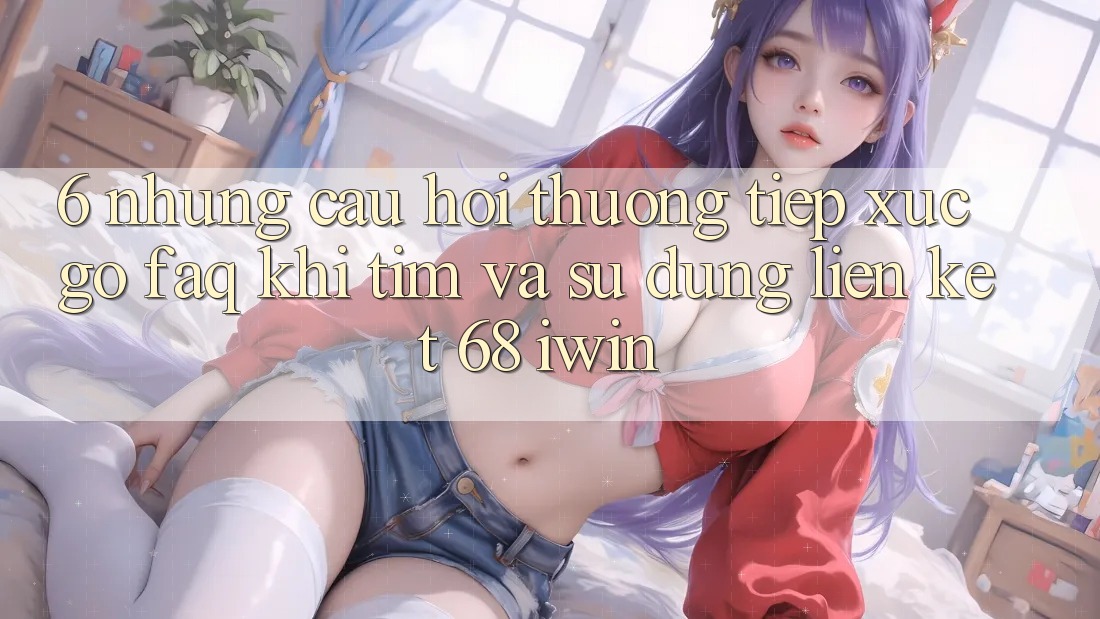 6. Những câu hỏi thường tiếp xúc gỡ (FAQ) khi tìm và sử dụng Liên kết 68 iwin 6. Những câu hỏi thường tiếp xúc gỡ (FAQ) khi tìm và sử dụng Liên kết 68 iwin