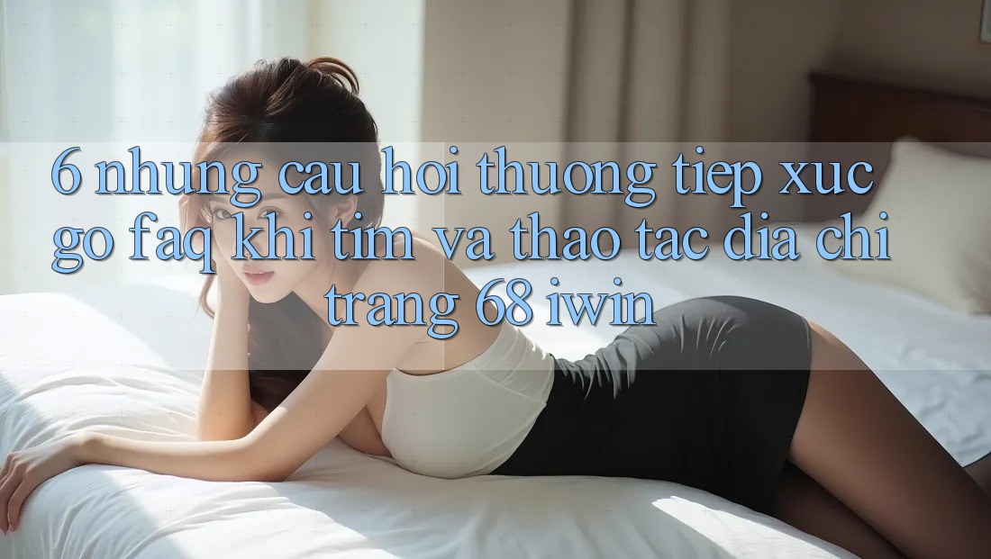 6. Những câu hỏi thường tiếp xúc gỡ (FAQ) khi tìm và thao tác Địa chỉ trang 68 iwin 6. Những câu hỏi thường tiếp xúc gỡ (FAQ) khi tìm và thao tác Địa chỉ trang 68 iwin