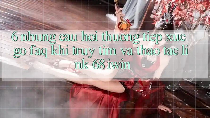 6. Những câu hỏi thường tiếp xúc gỡ (FAQ) khi truy tìm và thao tác Link 68 iwin 6. Những câu hỏi thường tiếp xúc gỡ (FAQ) khi truy tìm và thao tác Link 68 iwin