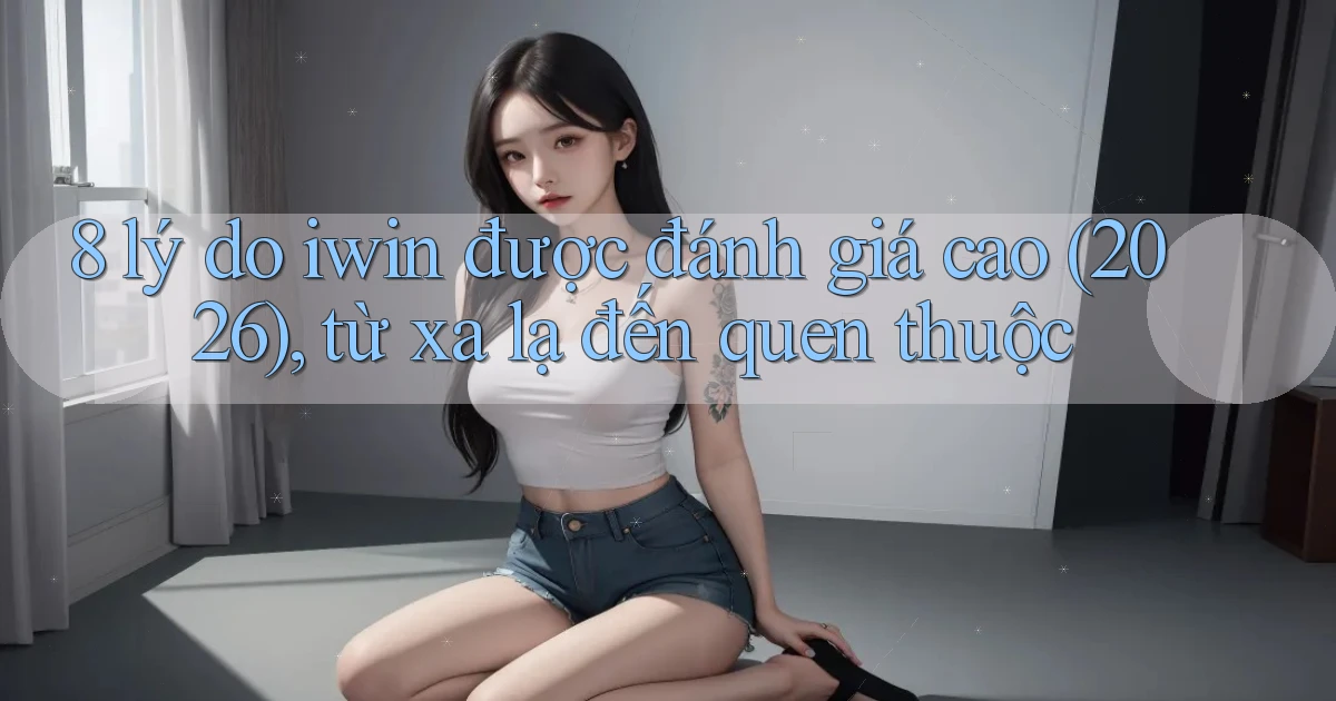 8 lý do iwin được đánh giá cao (2026), từ xa lạ đến quen thuộc