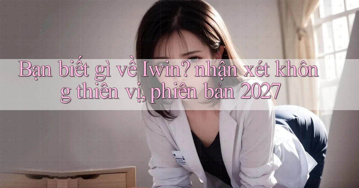 Bạn biết gì về Iwin nhận xét không thiên vị, phiên bản 2027