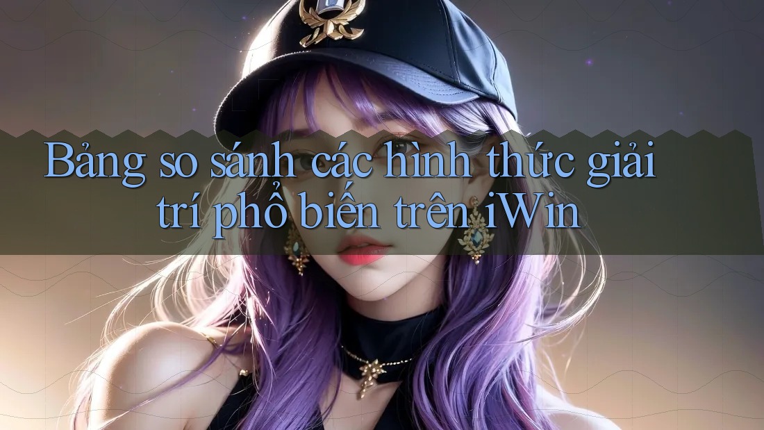 Bảng so sánh các hình thức giải trí phổ biến trên iWin