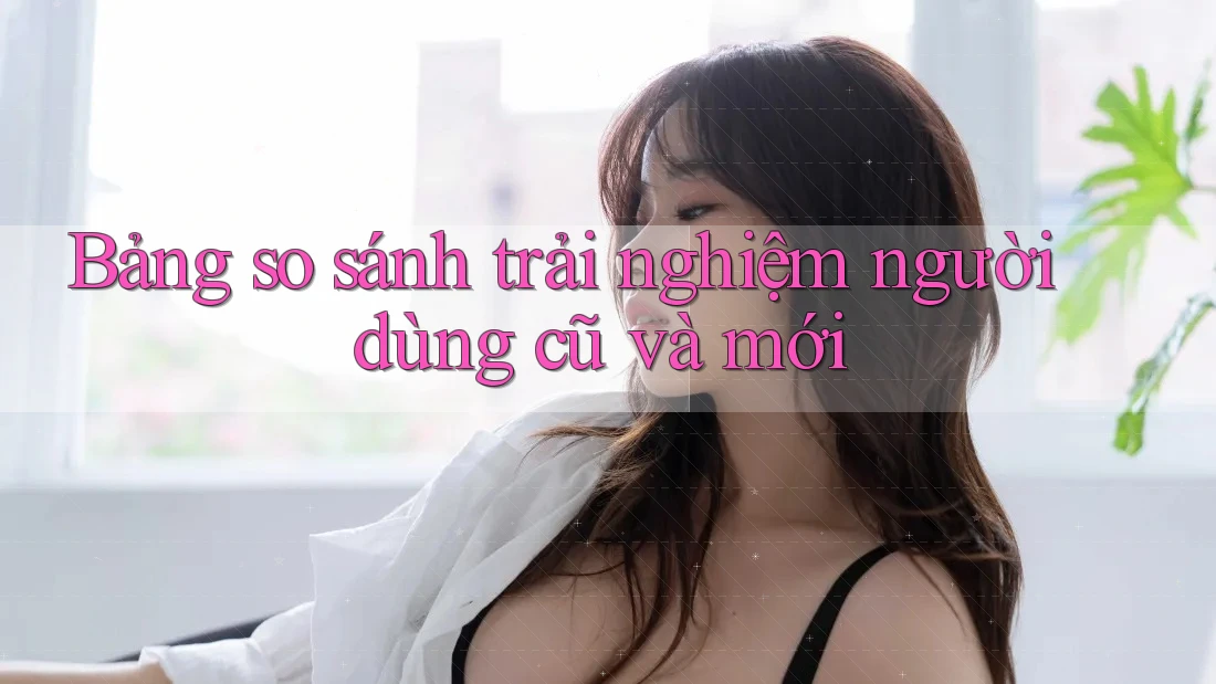 Bảng so sánh trải nghiệm người dùng cũ và mới