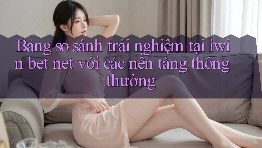Bảng so sánh trải nghiệm tại iwin bet net với các nền tảng thông thường
