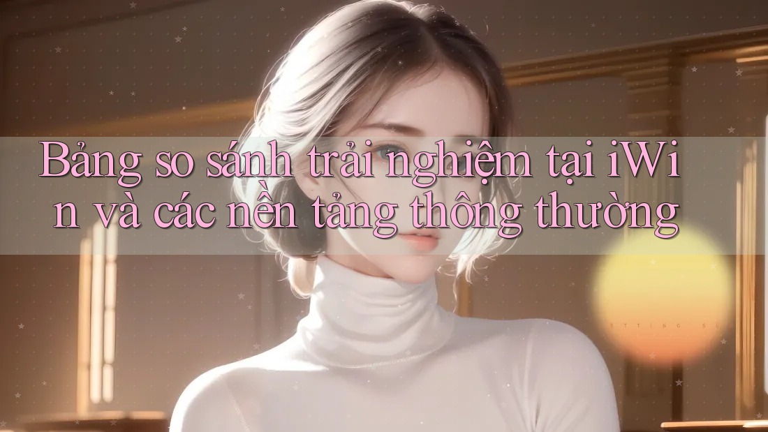Bảng so sánh trải nghiệm tại iWin và các nền tảng thông thường Bảng so sánh trải nghiệm tại iWin và các nền tảng thông thường