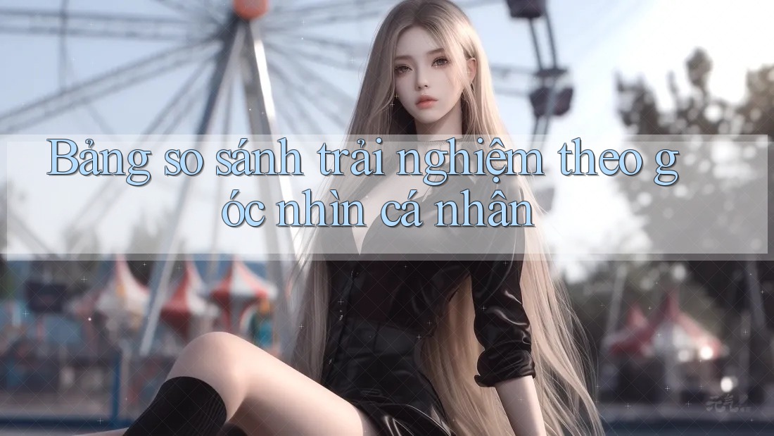 Bảng so sánh trải nghiệm theo góc nhìn cá nhân