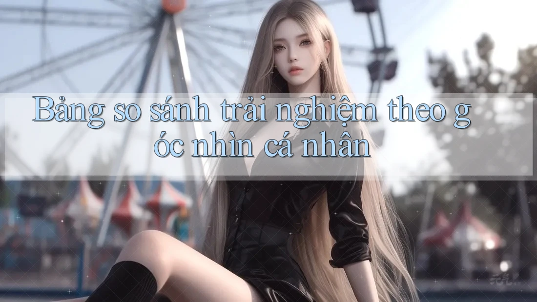 Bảng so sánh trải nghiệm theo góc nhìn cá nhân