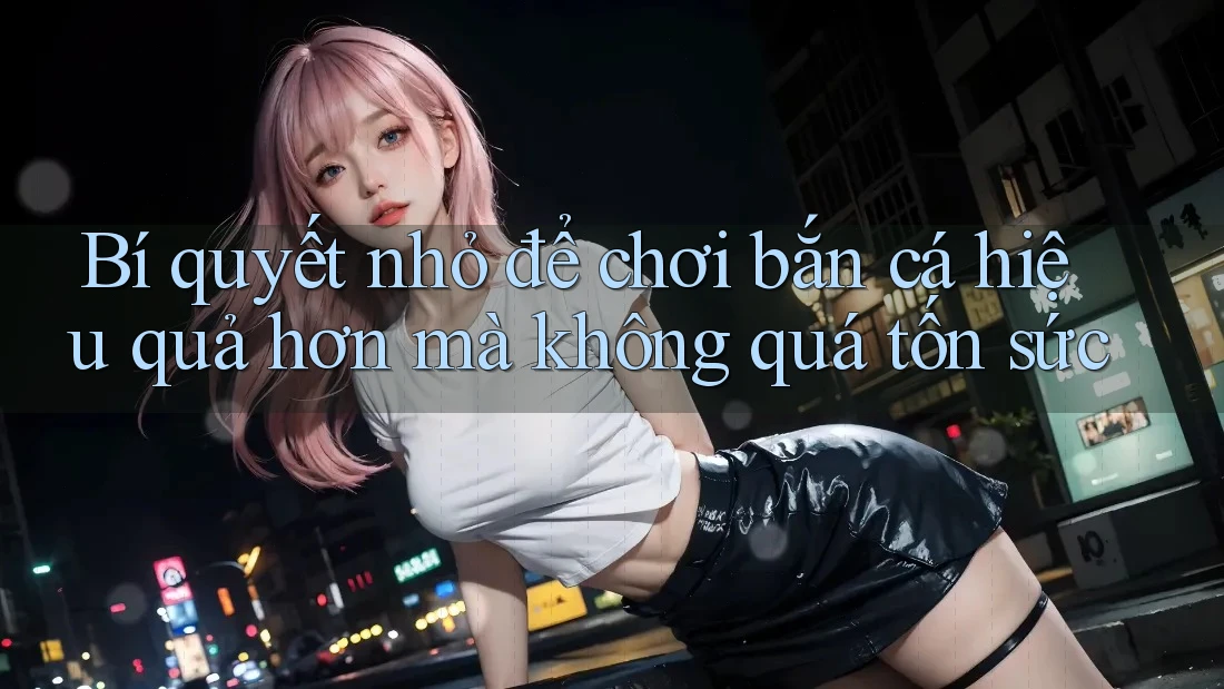 Bí quyết nhỏ để chơi bắn cá hiệu quả hơn mà không quá tốn sức