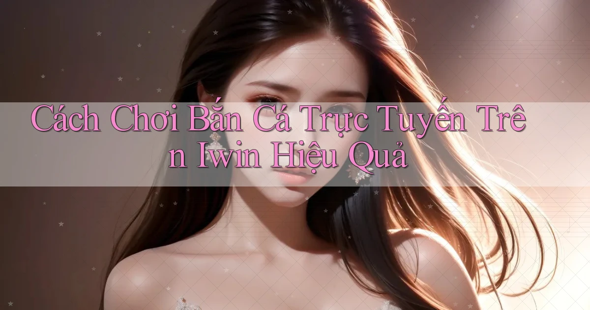 cách chơi bắn cá trực tuyến trên iwin hiệu quả