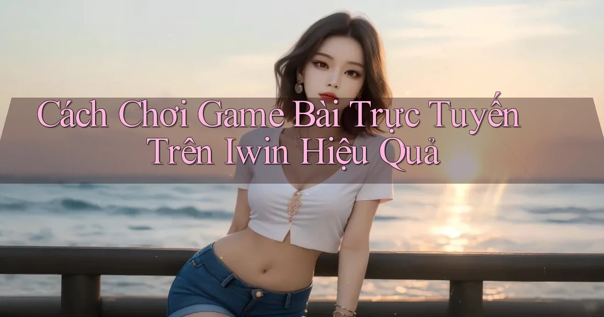 cách chơi game bài trực tuyến trên iwin hiệu quả