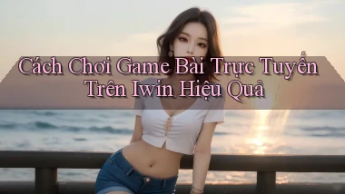 cách chơi game bài trực tuyến trên iwin hiệu quả