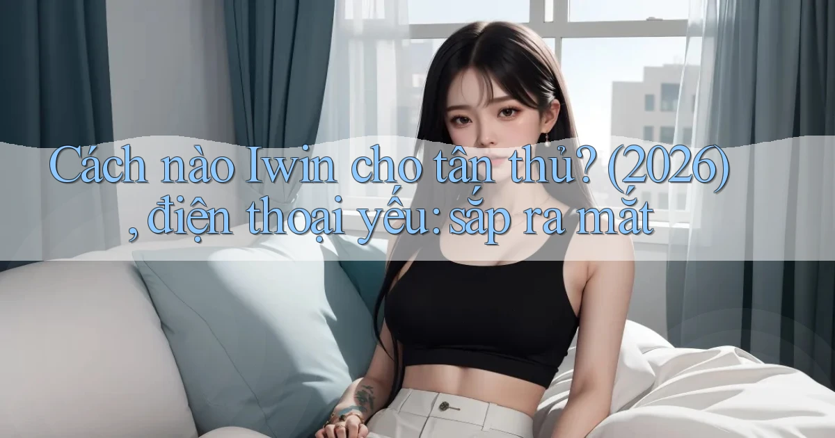Cách nào Iwin cho tân thủ (2026), điện thoại yếu sắp ra mắt