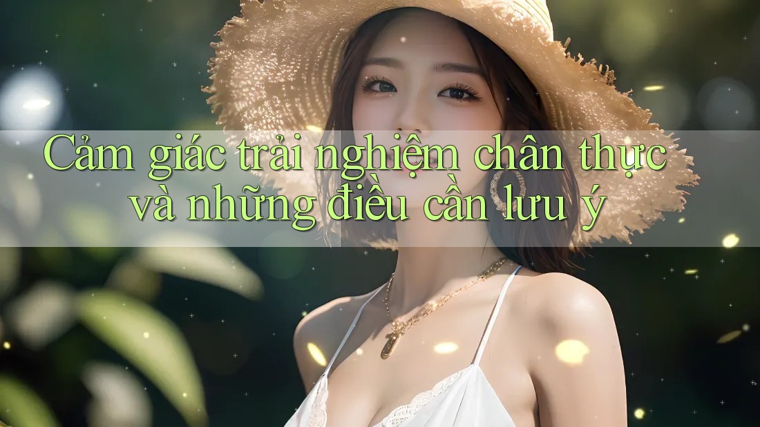 Cảm giác trải nghiệm chân thực và những điều cần lưu ý