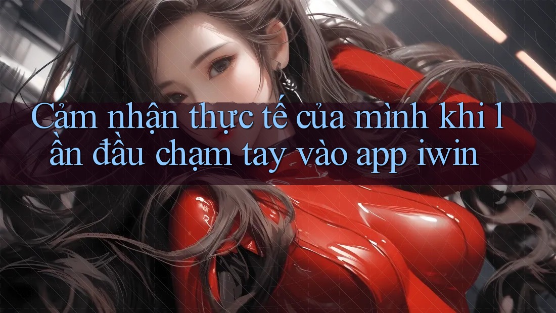 Cảm nhận thực tế của mình khi lần đầu chạm tay vào app iwin