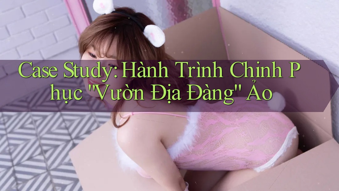 Case Study: Hành Trình Chinh Phục “Vườn Địa Đàng” Ảo