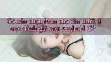 Có nên chọn iwin cho tân thủ, được đánh giá cao Android 15