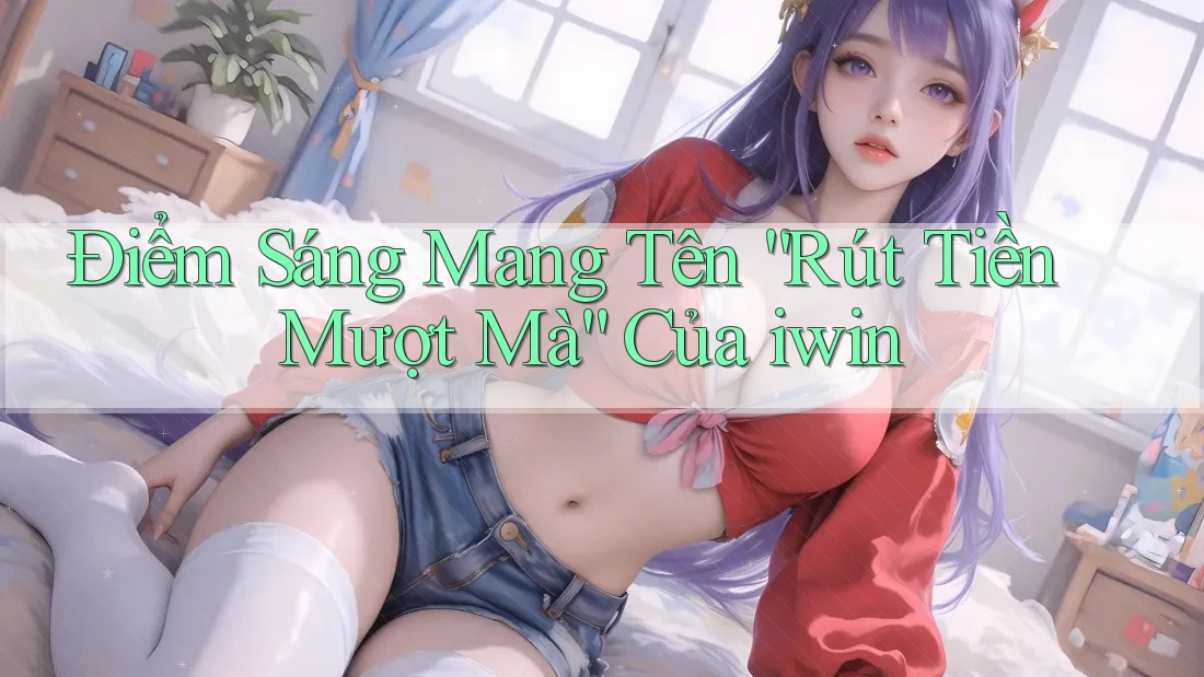 Điểm Sáng Mang Tên “Rút Tiền Mượt Mà” Của iwin