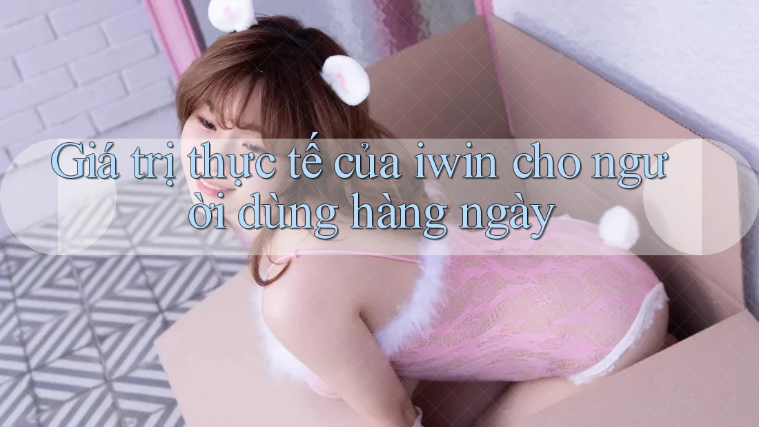 Giá trị thực tế của iwin cho người dùng hàng ngày