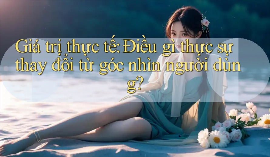 Giá trị thực tế: Điều gì thực sự thay đổi từ góc nhìn người dùng?