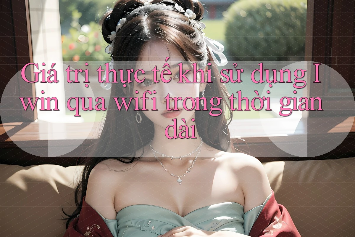 Giá trị thực tế khi sử dụng Iwin qua wifi trong thời gian dài