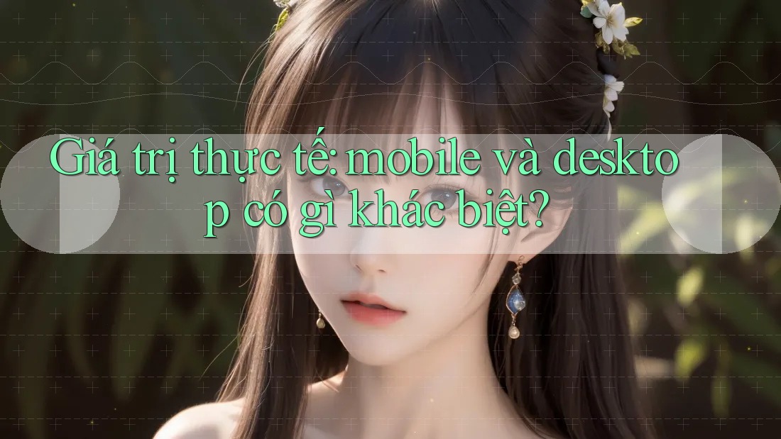 Giá trị thực tế: mobile và desktop có gì khác biệt?