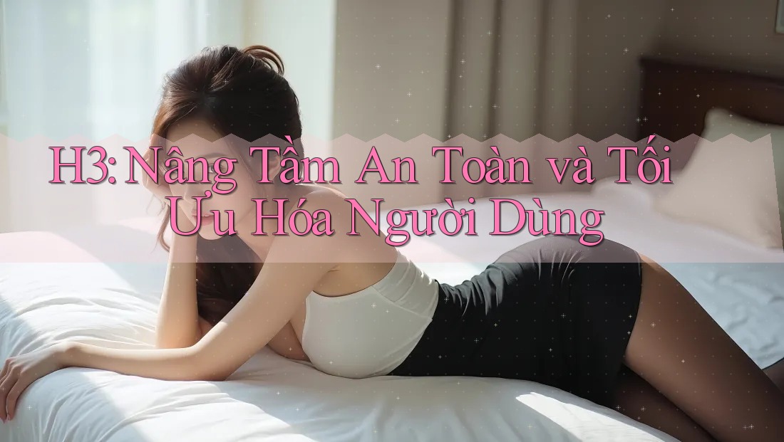 H3: Nâng Tầm An Toàn và Tối Ưu Hóa Người Dùng H3: Nâng Tầm An Toàn và Tối Ưu Hóa Người Dùng