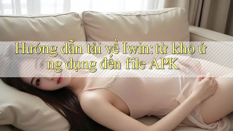 Hướng dẫn tải về Iwin: từ kho ứng dụng đến file APK