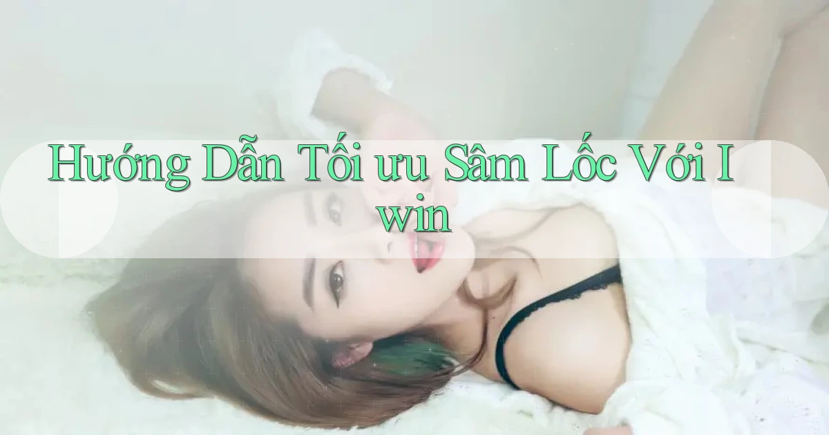 hướng dẫn tối ưu sâm lốc với iwin