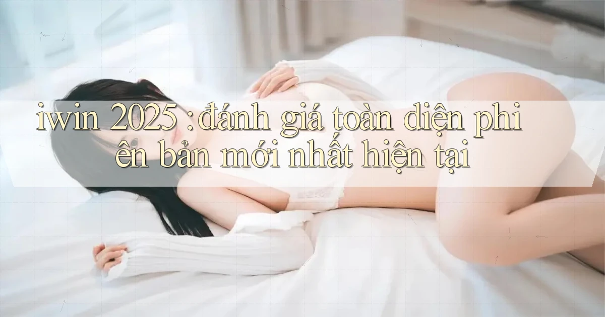 iwin 2025 đánh giá toàn diện phiên bản mới nhất hiện tại