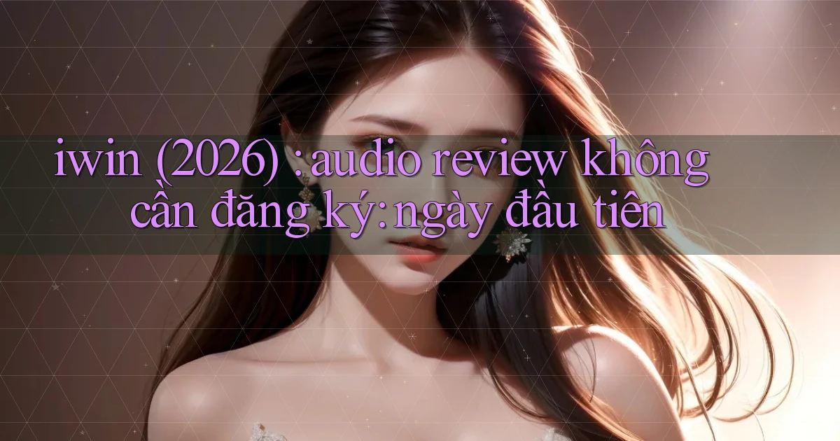 iwin (2026) audio review không cần đăng ký ngày đầu tiên