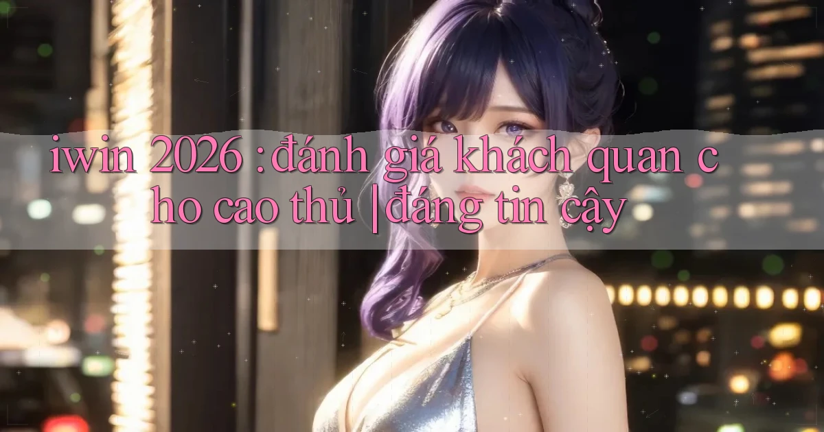 iwin 2026 đánh giá khách quan cho cao thủ đáng tin cậy