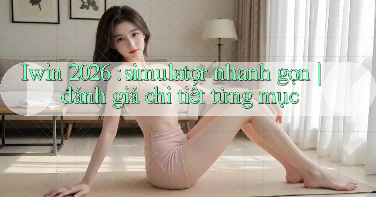 Iwin 2026 simulator nhanh gọn đánh giá chi tiết từng mục