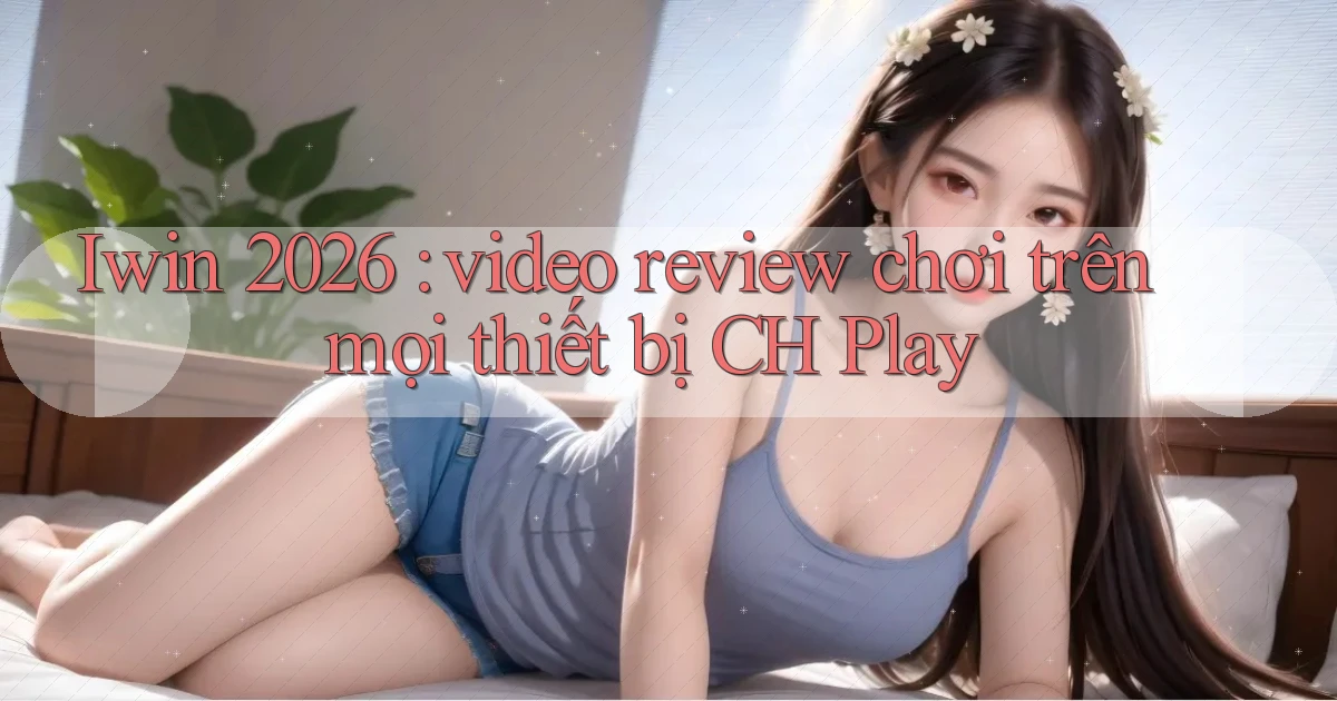Iwin 2026 video review chơi trên mọi thiết bị CH Play
