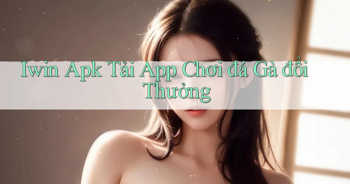 iwin  apk tải app chơi đá gà đổi thưởng