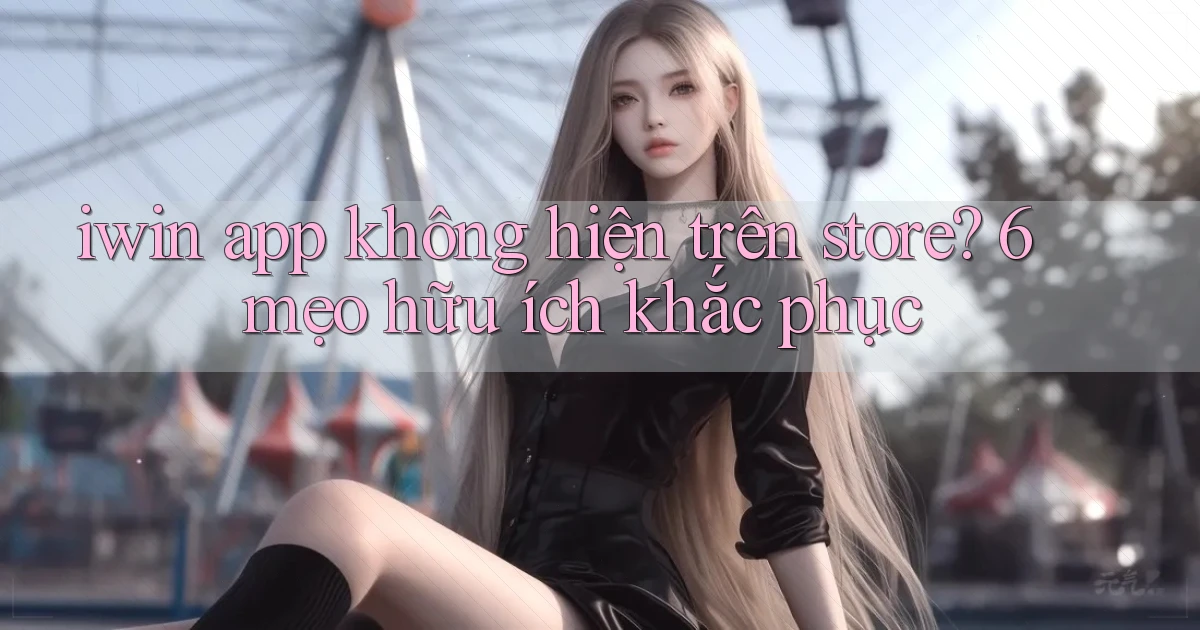 iwin app không hiện trên store 6 mẹo hữu ích khắc phục