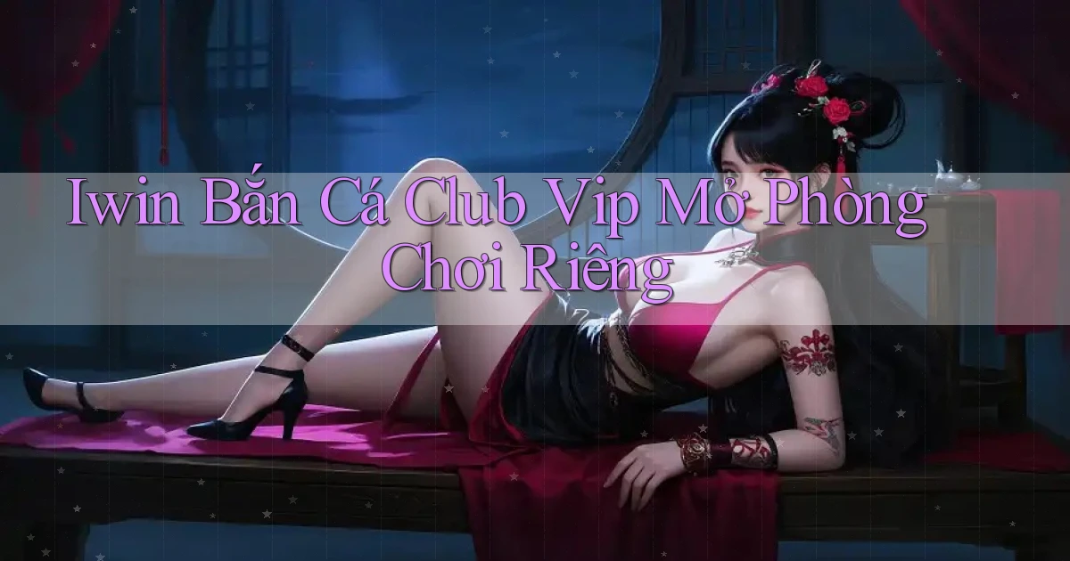 iwin  bắn cá club vip mở phòng chơi riêng