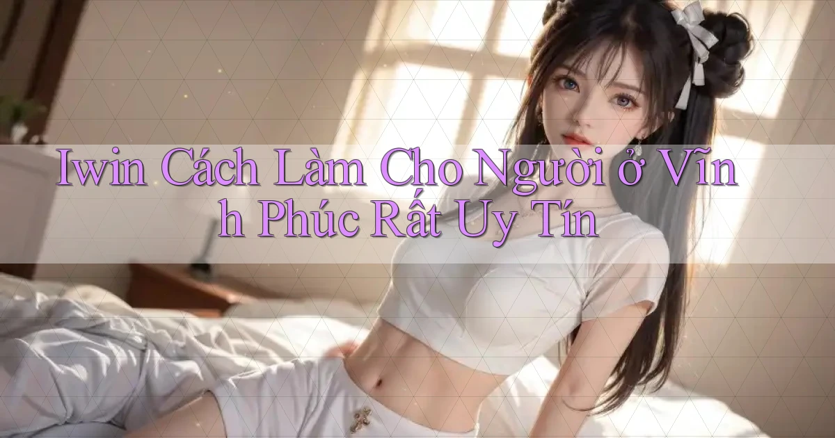 iwin cách làm cho người ở Vĩnh Phúc rất uy tín