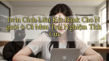 iwin cách liên kết bank cho người ở Cà Mau trải nghiệm tích cực