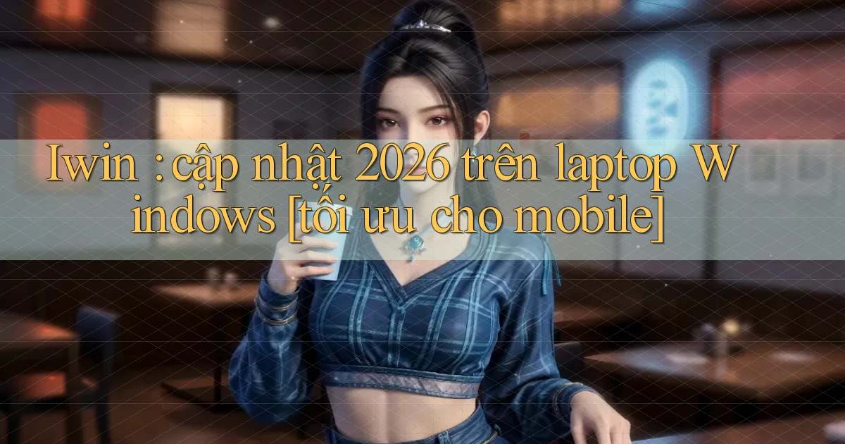 Iwin cập nhật 2026 trên laptop Windows [tối ưu cho mobile]