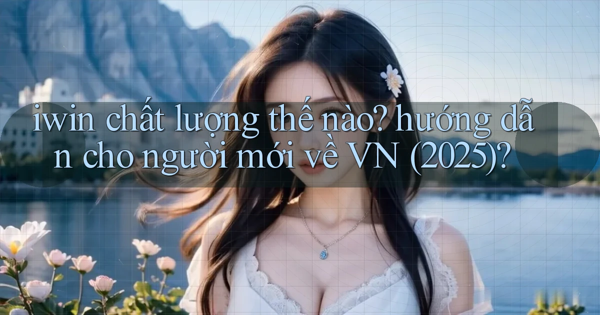 iwin chất lượng thế nào hướng dẫn cho người mới về VN (2025)