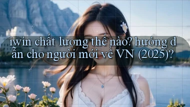 iwin chất lượng thế nào hướng dẫn cho người mới về VN (2025)