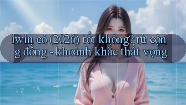 iwin có (2026) tốt không từ cộng đồng   khoảnh khắc thất vọng