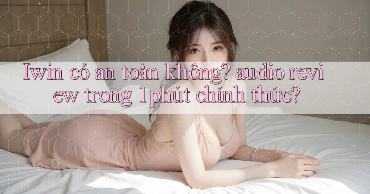 Iwin có an toàn không audio review trong 1 phút chính thức