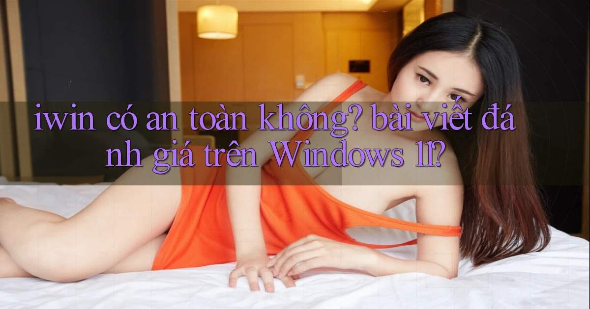 iwin có an toàn không bài viết đánh giá trên Windows 11
