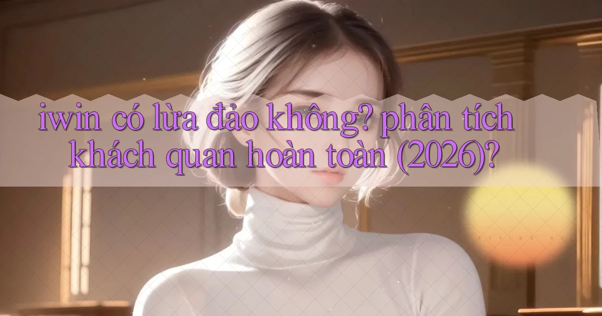 iwin có lừa đảo không phân tích khách quan hoàn toàn (2026)